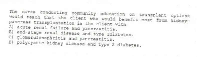 The nurse conducting community education on transplant options would teach that the client who would benefit most from kidney-pancreas transplantation is the client with
A) acute renal failure and pancreatitis.
B) end-stage renal disease and type 1diabetes.
C) glomerulonephritis and pancreatitis.
D) polycystic kidney disease and type 2 diabetes.