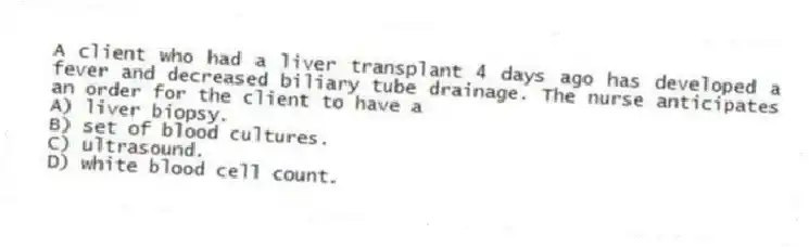 A client who had a liver transplant 4 days ago has developed a fever and decreased biliary tube drainage. The nurse anticipates an order for the client to have a
A) liver biopsy.
B) set of blood cultures.
C) ultrasound.
D) white blood cell count.