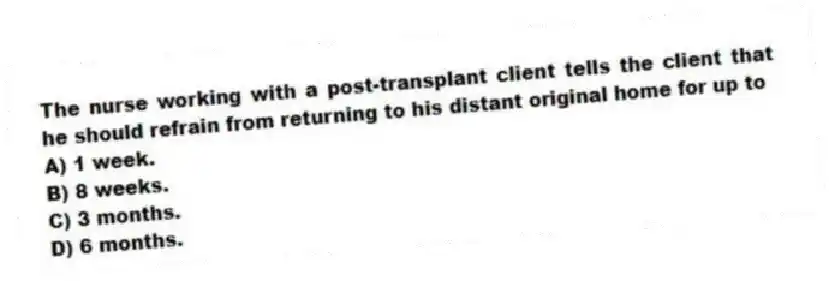 The nurse working with a post-transplant client tells the client that he should refrain from returning to his distant original home for up to
A) 1 week.
B) 8 weeks.
C) 3 months.
D) 6 months.