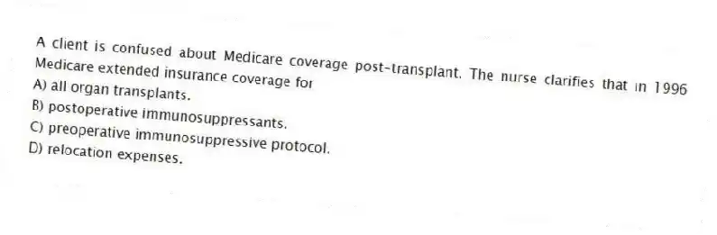 A client is confused about Medicare coverage post-transplant. The nurse clarifies that in 1996 Medicare extended insurance coverage for
A) all organ transplants.
B) postoperative immunosuppressants.
C) preoperative immunosuppressive protocol.
D) relocation expenses.
