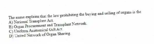 The nurse explains that the law prohibiting the buying and selling of organs is the
A) National Transplant Act.
B) Organ Procurement and Transplant Network.
C) Uniform Anatomical Gift Act.
D) United Network of Organ Sharing.