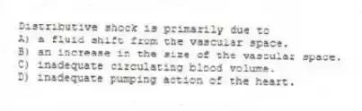 Distributive shock is primarily due to
A) a fluid shift from the vascular space.
B) an increase in the size of the vascular space.
C) inadequate circulating blood volume.
D) inadequate pumping action of the heart.