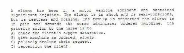 A client has been in a motor vehicle accident and sustained significant injuries. The client is in shock and is semi-conscious, but is restless and moaning. The family is concerned the client is in pain and demands the nurse administer ordered morphine. The priority action by the nurse is to
A) check the client's oxygen saturation.
B) give morphine as ordered, slowly.
C) politely decline their request.
D) reposition the client.
