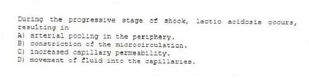 During the progressive stage of shock, lactic acidosis occurs, resulting in
A) arterial pooling in the periphery.
B) constriction of the microcirculation.
C) increased capillary permeability.
D) movement of fluid into the capillaries.