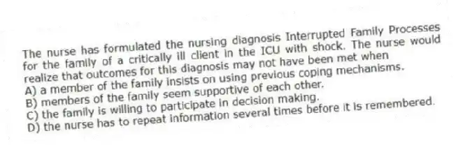 The nurse has formulated the nursing diagnosis Interrupted Family Processes for the family of a critically ill client in the ICU with shock. The nurse would realize that outcomes for this diagnosis may not have been met when
A) a member of the family insists on using previous coping mechanisms.
B) members of the family seem supportive of each other.
C) the family is willing to participate in decision making.
D) the nurse has to repeat information several times before it is remembered.