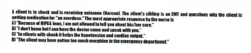 A client is in shock and is receiving naloxone (Narcan). The client's sibling is an EMT and questions why the client is getting medication for "an overdose." The most appropriate response by the nurse is
A) "Because of HIPAA laws, I am not allowed to tell you about his/her care."
B) "I don't know but I can have the doctor come and speak with you."
C) "In clients with shock it helps the hypotension and cardiac output."
D) "The client may have gotten too much morphine in the emergency department."