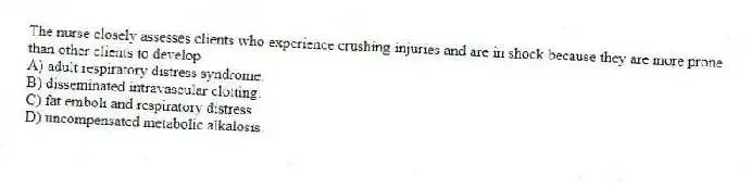 The nurse closely assesses clients who experience crushing injuries and are in shock because they are more prone than other clients to develop
A) adult respiratory distress syndrome.
B) disseminated intravascular clotting.
C) fat emboli and respiratory distress.
D) uncompensated metabolic alkalosis.