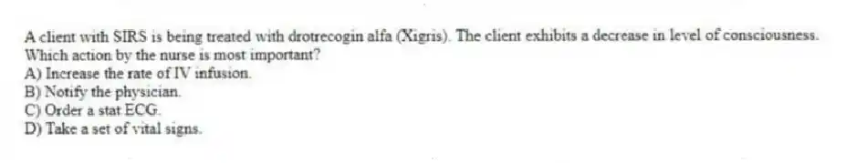 A client with SIRS is being treated with drotrecogin alfa (Xigris). The client exhibits a decrease in level of consciousness. Which action by the nurse is most important?
A) Increase the rate of IV infusion.
B) Notify the physician.
C) Order a stat ECG.
D) Take a set of vital signs.