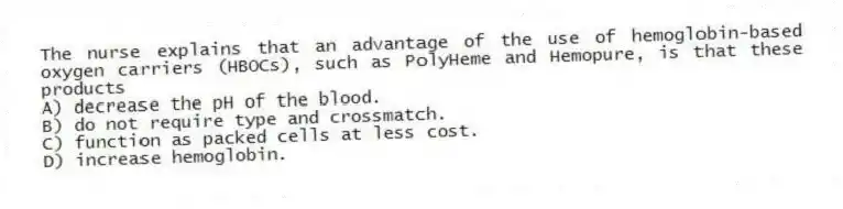 The nurse explains that an advantage of the use of hemoglobin-based oxygen carriers (HBOCs), such as PolyHeme and Hemopure, is that these products
A) decrease the pH of the blood.
B) do not require type and crossmatch.
C) function as packed cells at less cost.
D) increase hemoglobin.