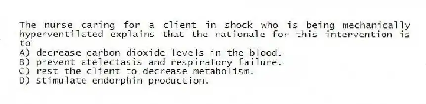 The nurse caring for a client in shock who is being mechanically hyperventilated explains that the rationale for this intervention is to
A) decrease carbon dioxide levels in the blood.
B) prevent atelectasis and respiratory failure.
C) rest the client to decrease metabolism.
D) stimulate endorphin production.