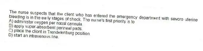 The nurse suspects that the client who has entered the emergency department with severe uterine bleeding is in the early stages of shock. The nurse's first priority is to
A) administer oxygen per nasal cannula.
B) apply super-absorbent perineal pads.
C) place the client in Trendelenburg position.
D) start an intravenous line.