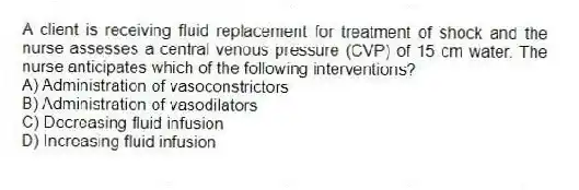 A client is receiving fluid replacement for treatment of shock and the nurse assesses a central venous pressure (CVP) of 15 cm water. The nurse anticipates which of the following interventions?
A) Administration of vasoconstrictors
B) Administration of vasodilators
C) Decreasing fluid infusion
D) Increasing fluid infusion