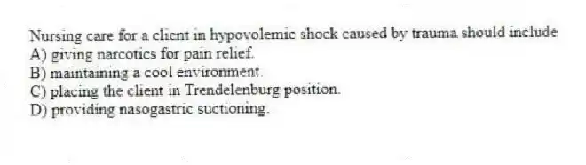 Nursing care for a client in hypovolemic shock caused by trauma should include
A) giving narcotics for pain relief.
B) maintaining a cool environment.
C) placing the client in Trendelenburg position.
D) providing nasogastric suctioning.