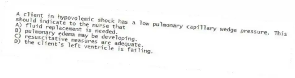 A client in hypovolemic shock has a low pulmonary capillary wedge pressure. This should indicate to the nurse that
A) fluid replacement is needed.
B) pulmonary edema may be developing.
C) resuscitative measures are adequate.
D) the client's left ventricle is failing.