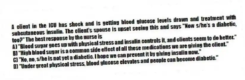 A client in the ICU has shock and is getting blood glucose levels drawn and treatment with subcutaneous insulin. The client's spouse is upset seeing this and says "Now s/he's a diabetic, too?" The best response by the nurse is
A) "Blood sugar goes up with physical stress and insulin controls it, and clients seem to do better."
B) "High blood sugar is a common side effect of all these medications we are giving the client."
C) "No, no, s/he is not yet a diabetic. I hope we can prevent it by giving insulin now."
D) "Under great physical stress, blood glucose elevates and people can become diabetic."