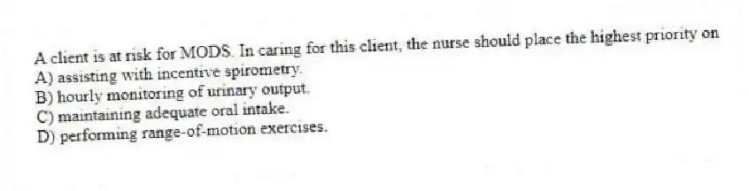 A client is at risk for MODS. In caring for this client, the nurse should place the highest priority on
A) assisting with incentive spirometry.
B) hourly monitoring of urinary output.
C) maintaining adequate oral intake.
D) performing range-of-motion exercises.