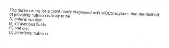 The nurse caring for a client newly diagnosed with MODS explains that the method of providing nutrition is likely to be
A) enteral nutrition.
B) intravenous fluids.
C) oral diet.
D) parenteral nutrition.