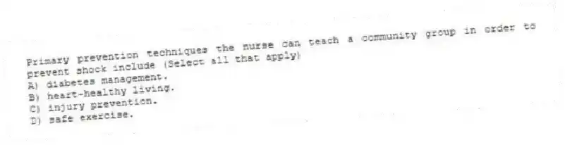 Primary prevention techniques the nurse can teach a community group in order to prevent shock include (Select all that apply)
A) diabetes management.
B) heart-healthy living.
C) injury prevention.
D) safe exercise.