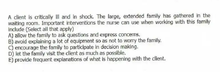 A client is critically ill and in shock. The large, extended family has gathered in the waiting room. Important interventions the nurse can use when working with this family include (Select all that apply)
A) allow the family to ask questions and express concerns.
B) avoid explaining a lot of equipment so as not to worry the family.
C) encourage the family to participate in decision making.
D) let the family visit the client as much as possible.
E) provide frequent explanations of what is happening with the client.