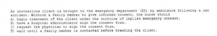 An unconscious client is brought to the emergency department (ED) by ambulance following a car accident. Without a family member to give informed consent, the nurse should
A) begin treatment of the client under the doctrine of implied emergency consent.
B) have a hospital administrator sign the consent form.
C) request the physician to sign the consent form.
D) wait until a family member is contacted before treating the client.