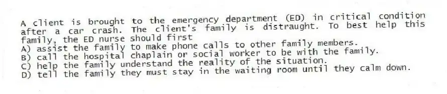 A client is brought to the emergency department (ED) in critical condition after a car crash. The client's family is distraught. To best help this family, the ED nurse should first
A) assist the family to make phone calls to other family members.
B) call the hospital chaplain or social worker to be with the family.
C) help the family understand the reality of the situation.
D) tell the family they must stay in the waiting room until they calm down.