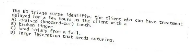 The ED triage nurse identifies the client who can have treatment delayed for a few hours as the client with a
A) avulsed (knocked-out) tooth.
B) broken finger.
C) head injury from a fall.
D) large laceration that needs suturing.