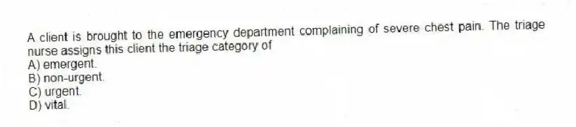 A client is brought to the emergency department complaining of severe chest pain. The triage nurse assigns this client the triage category of
A) emergent.
B) non-urgent.
C) urgent.
D) vital.
