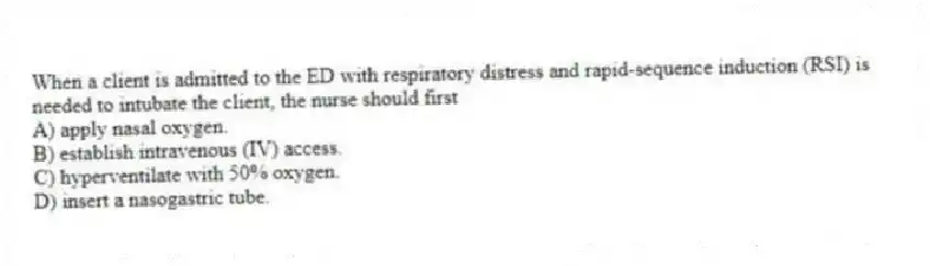 When a client is admitted to the ED with respiratory distress and rapid-sequence induction (RSI) is needed to intubate the client, the nurse should first
A) apply nasal oxygen.
B) establish intravenous (IV) access.
C) hyperventilate with 50% oxygen.
D) insert a nasogastric tube.