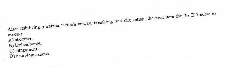 After stabilizing a trauma victim's airway, breathing, and circulation, the next item for the ED nurse to assess is
A) abdomen.
B) broken bones.
C) integument.
D) neurologic status.
