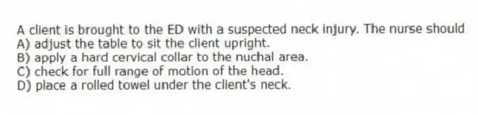 A client is brought to the ED with a suspected neck injury. The nurse should
A) adjust the table to sit the client upright.
B) apply a hard cervical collar to the nuchal area.
C) check for full range of motion of the head.
D) place a rolled towel under the client's neck.
