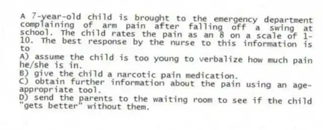 A 7-year-old child is brought to the emergency department complaining of arm pain after falling off a swing at school. The child rates the pain as an 8 on a scale of 1-10. The best response by the nurse to this information is to
A) assume the child is too young to verbalize how much pain he/she is in.
B) give the child a narcotic pain medication.
C) obtain further information about the pain using an age-appropriate tool.
D) send the parents to the waiting room to see if the child "gets better" without them.