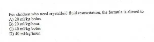 For children who need crystalloid fluid resuscitation, the formula is altered to
A) 20 ml/kg bolus.
B) 20 ml/kg/hour.
C) 40 ml/kg bolus
D) 40 ml/kg/hour.