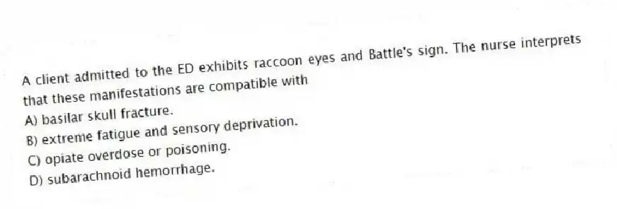 A client admitted to the ED exhibits raccoon eyes and Battle's sign. The nurse interprets that these manifestations are compatible with
A) basilar skull fracture.
B) extreme fatigue and sensory deprivation.
C) opiate overdose or poisoning.
D) subarachnoid hemorrhage.