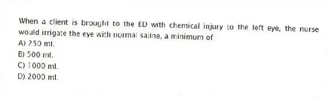 When a client is brought to the ED with chemical injury to the left eye, the nurse would irrigate the eye with normal saline, a minimum of
A) 250 ml.
B) 500 ml.
C) 1000 ml.
D) 2000 ml.