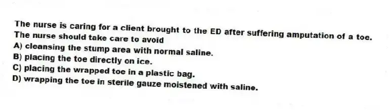 The nurse is caring for a client brought to the ED after suffering amputation of a toe. The nurse should take care to avoid
A) cleansing the stump area with normal saline.
B) placing the toe directly on ice.
C) placing the wrapped toe in a plastic bag.
D) wrapping the toe in sterile gauze moistened with saline.