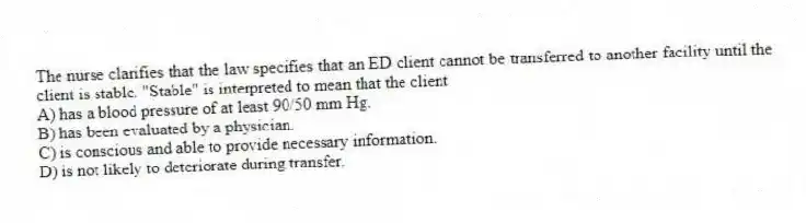 The nurse clarifies that the law specifies that an ED client cannot be transferred to another facility until the client is stable. "Stable" is interpreted to mean that the client
A) has a blood pressure of at least 90/50 mm Hg.
B) has been evaluated by a physician.
C) is conscious and able to provide necessary information.
D) is not likely to deteriorate during transfer.