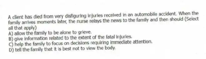 A client has died from very disfiguring injuries received in an automobile accident. When the family arrives moments later, the nurse relays the news to the family and then should (Select all that apply)
A) allow the family to be alone to grieve.
B) give information related to the extent of the fatal injuries.
C) help the family to focus on decisions requiring immediate attention.
D) tell the family that it is best not to view the body.