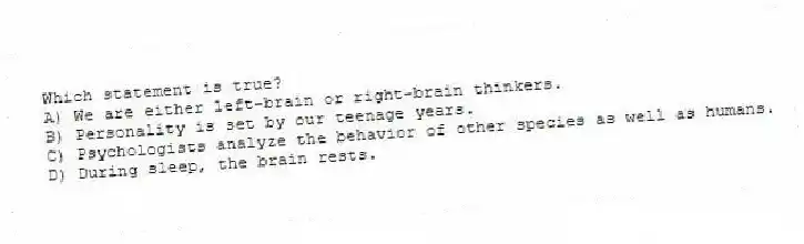 Which statement is true?
A) We are either left-brain or right-brain thinkers.
B) Personality is set by our teenage years.
C) Psychologists analyze the behavior of other species as well as humans.
D) During sleep, the brain rests.
