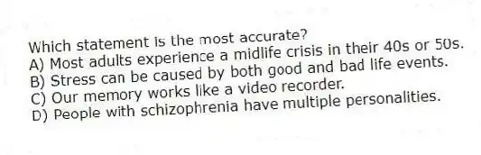 Which statement is the most accurate?
A) Most adults experience a midlife crisis in their 40s or 50s.
B) Stress can be caused by both good and bad life events.
C) Our memory works like a video recorder.
D) People with schizophrenia have multiple personalities.