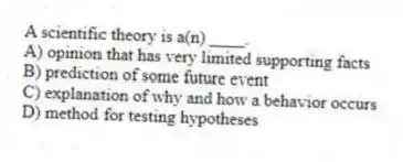 A scientific theory is a(n) ____.
A) opinion that has very limited supporting facts
B) prediction of some future event
C) explanation of why and how a behavior occurs
D) method for testing hypotheses