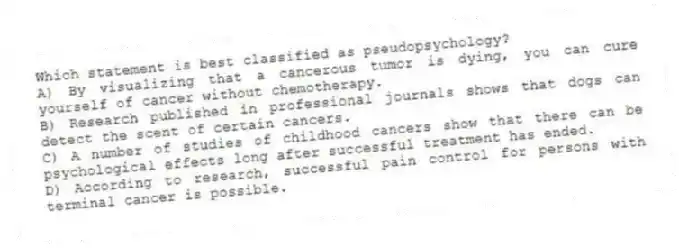 Which statement is best classified as pseudopsychology?
A) By visualizing that a cancerous tumor is dying, you can cure yourself of cancer without chemotherapy.
B) Research published in professional journals shows that dogs can detect the scent of certain cancers.
C) A number of studies of childhood cancers show that there can be psychological effects long after successful treatment has ended.
D) According to research, successful pain control for persons with terminal cancer is possible.