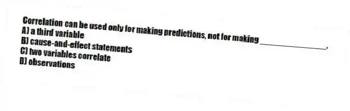 Correlation can be used only for making predictions, not for making ______________.
A) a third variable
B) cause-and-effect statements
C) two variables correlate
D) observations