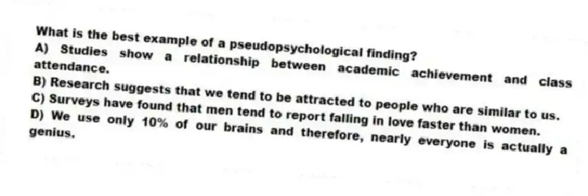 What is the best example of a pseudopsychological finding?
A) Studies show a relationship between academic achievement and class attendance.
B) Research suggests that we tend to be attracted to people who are similar to us.
C) Surveys have found that men tend to report falling in love faster than women.
D) We use only 10% of our brains and therefore, nearly everyone is actually a genius.