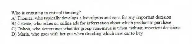 Who is engaging in critical thinking?
A) Thomas, who typically develops a list of pros and cons for any important decision
B) Celeste, who relies on online ads for information about which product to purchase
C) Dalton, who determines what the group consensus is when making important decisions
D) Maria, who goes with her gut when deciding which new car to buy