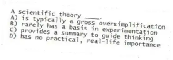 A scientific theory ____.
A) is typically a gross oversimplification
B) rarely has a basis in experimentation
C) provides a summary to guide thinking
D) has no practical, real-life importance