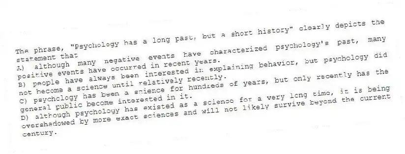 The phrase, "Psychology has a long past, but a short history" clearly depicts the statement that
A) although many negative events have characterized psychology's past, many positive events have occurred in recent years.
B) people have always been interested in explaining behavior, but psychology did not become a science until relatively recently.
C) psychology has been a science for hundreds of years, but only recently has the general public become interested in it.
D) although psychology has existed as a science for a very long time, it is being overshadowed by more exact sciences and will not likely survive beyond the current century.