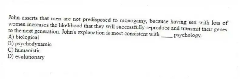 John asserts that men are not predisposed to monogamy, because having sex with lots of women increases the likelihood that they will successfully reproduce and transmit their genes to the next generation. John's explanation is most consistent with ____ psychology.
A) biological
B) psychodynamic
C) humanistic
D) evolutionary