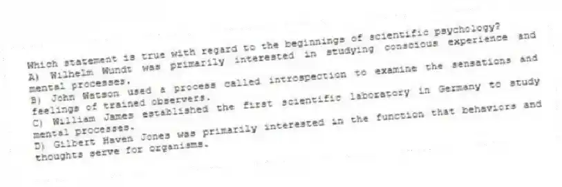 Which statement is true with regard to the beginnings of scientific psychology?
A) Wilhelm Wundt was primarily interested in studying conscious experience and mental processes.
B) John Watson used a process called introspection to examine the sensations and feelings of trained observers.
C) William James established the first scientific laboratory in Germany to study mental processes.
D) Gilbert Haven Jones was primarily interested in the function that behaviors and thoughts serve for organisms.