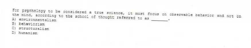 For psychology to be considered a true science, it must focus on observable behavior and not on the mind, according to the school of thought referred to as _______.
A) environmentalism
B) behaviorism
C) structuralism
D) humanism