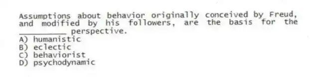 Assumptions about behavior originally conceived by Freud, and modified by his followers, are the basis for the __________ perspective.
A) humanistic
B) eclectic
C) behaviorist
D) psychodynamic